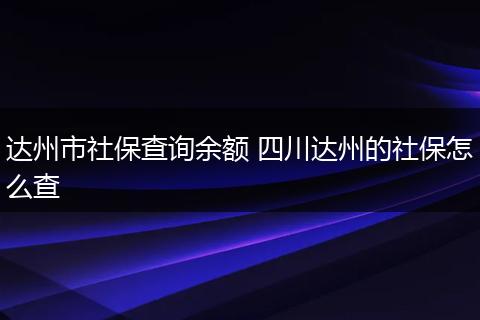 达州市社保查询余额 四川达州的社保怎么查