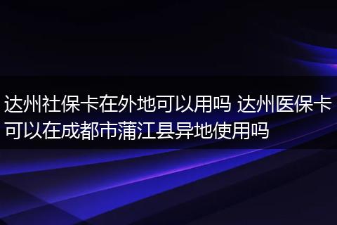 达州社保卡在外地可以用吗 达州医保卡可以在成都市蒲江县异地使用吗