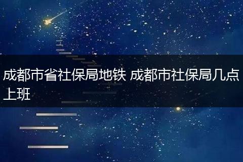 成都市省社保局地铁 成都市社保局几点上班