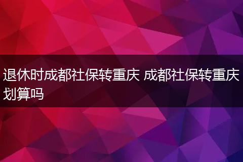 退休时成都社保转重庆 成都社保转重庆划算吗