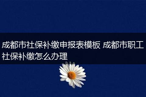成都市社保补缴申报表模板 成都市职工社保补缴怎么办理
