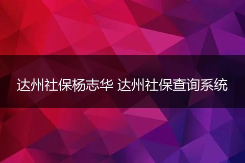 达州社保杨志华 达州社保查询系统