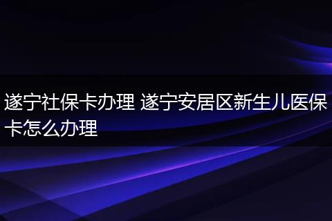 遂宁社保卡办理 遂宁安居区新生儿医保卡怎么办理