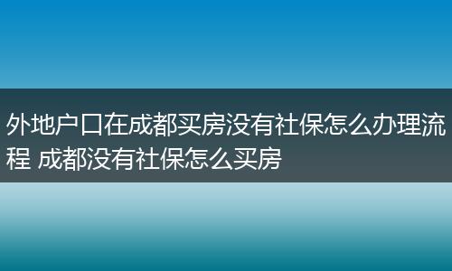 外地户口在成都买房没有社保怎么办理流程 成都没有社保怎么买房