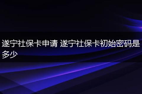 遂宁社保卡申请 遂宁社保卡初始密码是多少