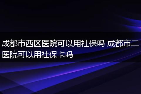 成都市西区医院可以用社保吗 成都市二医院可以用社保卡吗