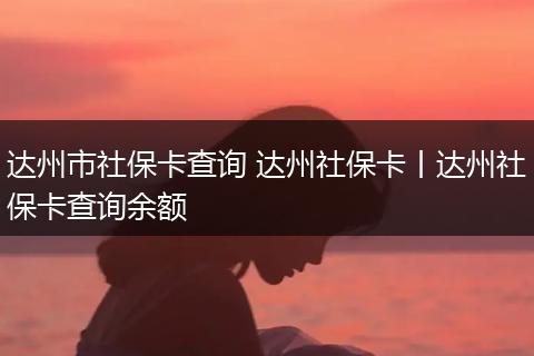 达州市社保卡查询 达州社保卡丨达州社保卡查询余额