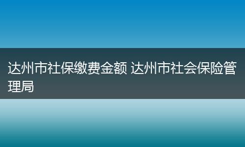达州市社保缴费金额 达州市社会保险管理局