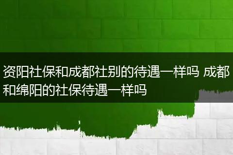 资阳社保和成都社别的待遇一样吗 成都和绵阳的社保待遇一样吗