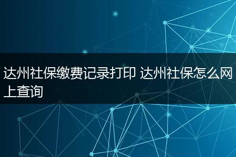 达州社保缴费记录打印 达州社保怎么网上查询