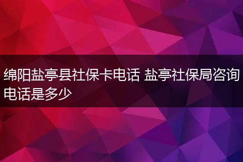 绵阳盐亭县社保卡电话 盐亭社保局咨询电话是多少