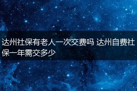 达州社保有老人一次交费吗 达州自费社保一年需交多少