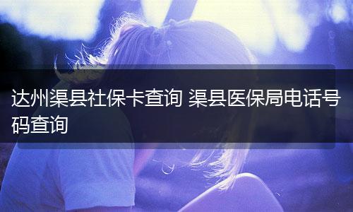 达州渠县社保卡查询 渠县医保局电话号码查询