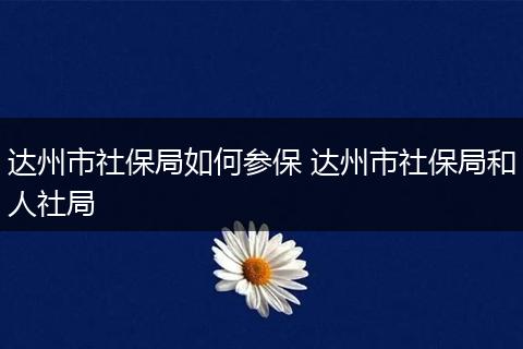 达州市社保局如何参保 达州市社保局和人社局