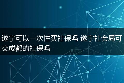 遂宁可以一次性买社保吗 遂宁社会局可交成都的社保吗
