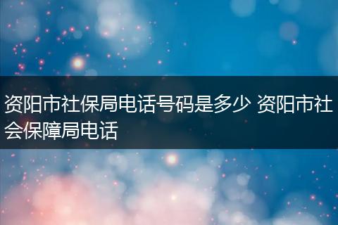 资阳市社保局电话号码是多少 资阳市社会保障局电话