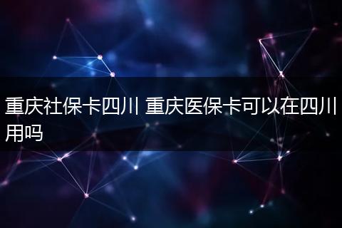 重庆社保卡四川 重庆医保卡可以在四川用吗