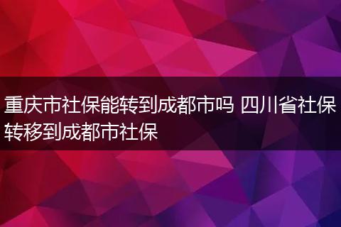 重庆市社保能转到成都市吗 四川省社保转移到成都市社保