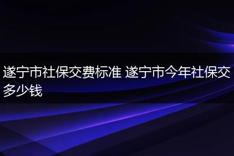 遂宁市社保交费标准 遂宁市今年社保交多少钱