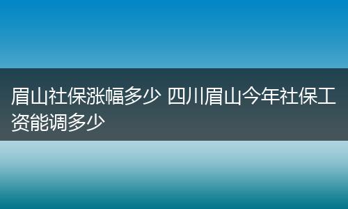 眉山社保涨幅多少 四川眉山今年社保工资能调多少