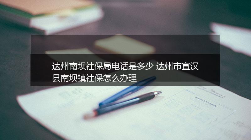 达州南坝社保局电话是多少 达州市宣汉县南坝镇社保怎么办理