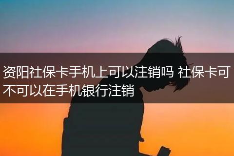 资阳社保卡手机上可以注销吗 社保卡可不可以在手机银行注销