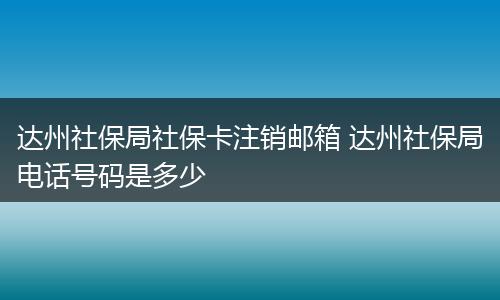 达州社保局社保卡注销邮箱 达州社保局电话号码是多少