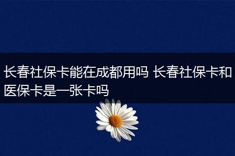 长春社保卡能在成都用吗 长春社保卡和医保卡是一张卡吗