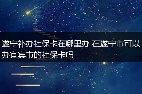 遂宁补办社保卡在哪里办 在遂宁市可以办宜宾市的社保卡吗