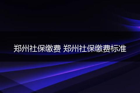 郑州社保缴费 郑州社保缴费标准