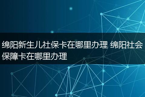 绵阳新生儿社保卡在哪里办理 绵阳社会保障卡在哪里办理