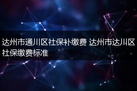达州市通川区社保补缴费 达州市达川区社保缴费标准