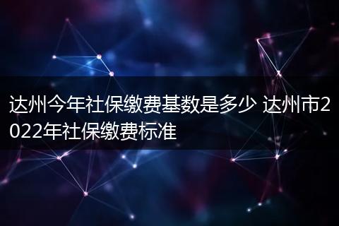 达州今年社保缴费基数是多少 达州市2022年社保缴费标准