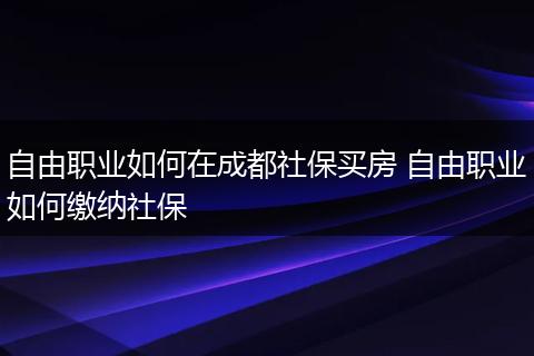 自由职业如何在成都社保买房 自由职业如何缴纳社保