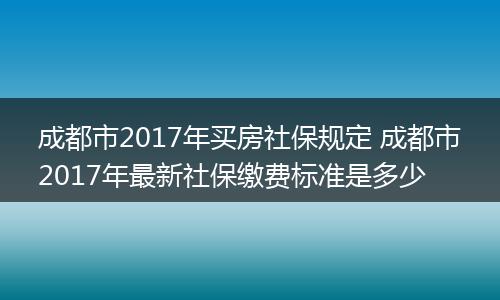 成都市2017年买房社保规定 成都市2017年最新社保缴费标准是多少