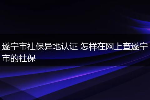 遂宁市社保异地认证 怎样在网上查遂宁市的社保