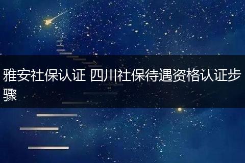 雅安社保认证 四川社保待遇资格认证步骤