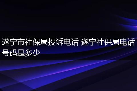 遂宁市社保局投诉电话 遂宁社保局电话号码是多少