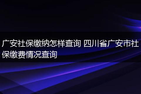 广安社保缴纳怎样查询 四川省广安市社保缴费情况查询