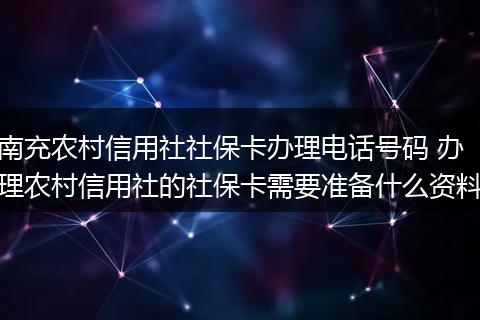 南充农村信用社社保卡办理电话号码 办理农村信用社的社保卡需要准备什么资料