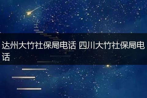 达州大竹社保局电话 四川大竹社保局电话