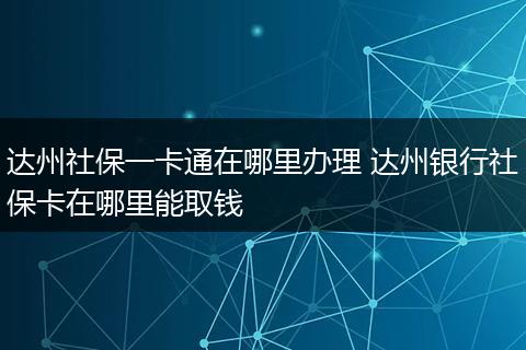 达州社保一卡通在哪里办理 达州银行社保卡在哪里能取钱