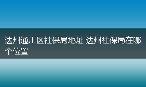 达州通川区社保局地址 达州社保局在哪个位置