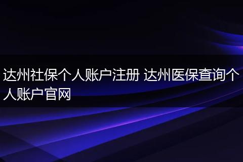 达州社保个人账户注册 达州医保查询个人账户官网