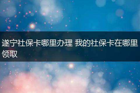 遂宁社保卡哪里办理 我的社保卡在哪里领取