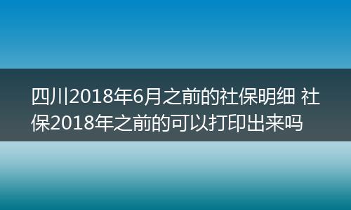 四川2018年6月之前的社保明细 社保2018年之前的可以打印出来吗