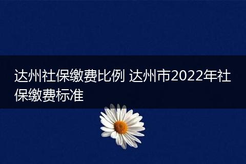达州社保缴费比例 达州市2022年社保缴费标准