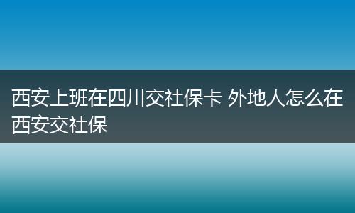 西安上班在四川交社保卡 外地人怎么在西安交社保