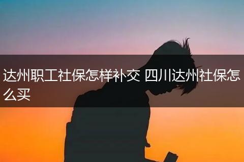 达州职工社保怎样补交 四川达州社保怎么买