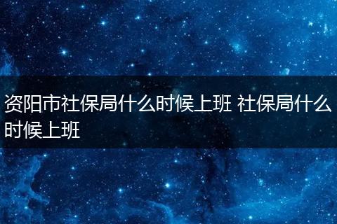 资阳市社保局什么时候上班 社保局什么时候上班